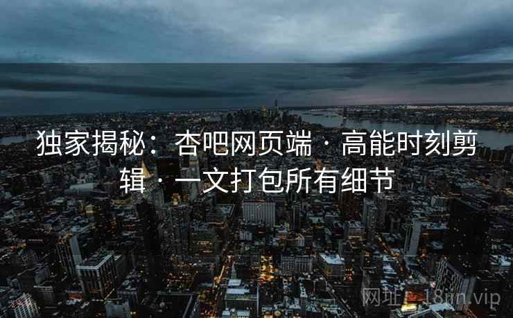 独家揭秘：杏吧网页端 · 高能时刻剪辑 · 一文打包所有细节