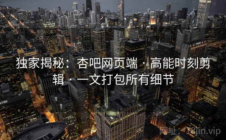 独家揭秘：杏吧网页端 · 高能时刻剪辑 · 一文打包所有细节