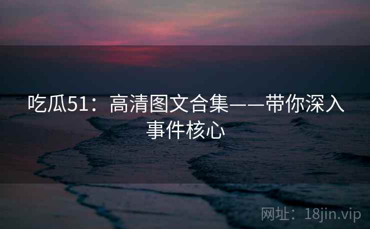 吃瓜51：高清图文合集——带你深入事件核心