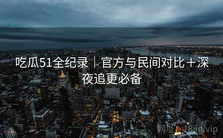 吃瓜51全纪录｜官方与民间对比＋深夜追更必备  第2张