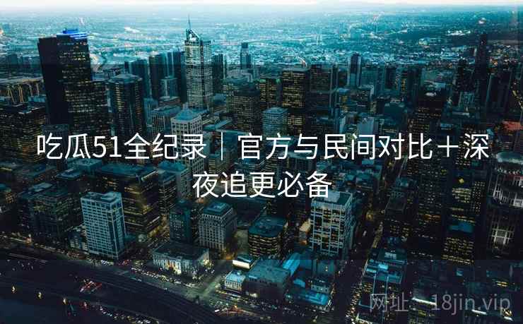 吃瓜51全纪录｜官方与民间对比＋深夜追更必备  第1张