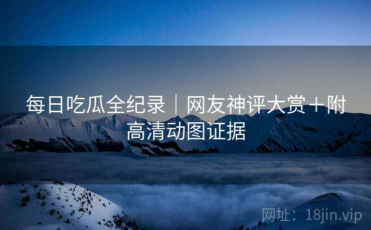 每日吃瓜全纪录｜网友神评大赏＋附高清动图证据