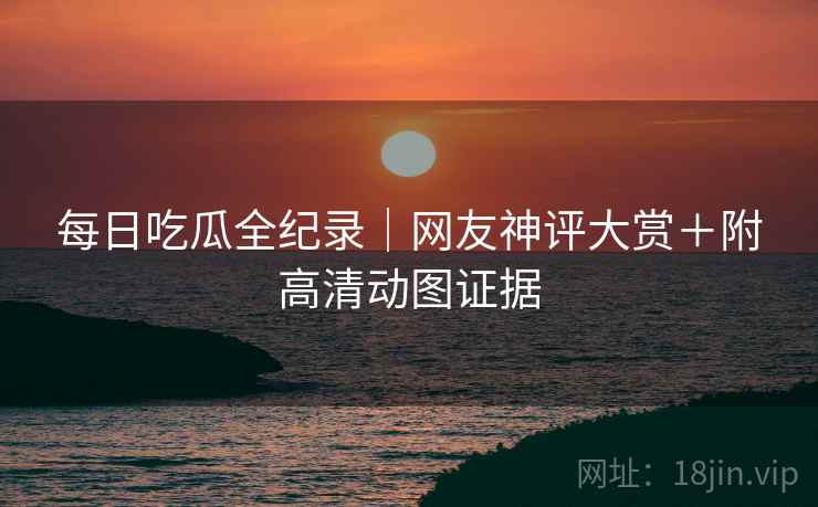 每日吃瓜全纪录｜网友神评大赏＋附高清动图证据