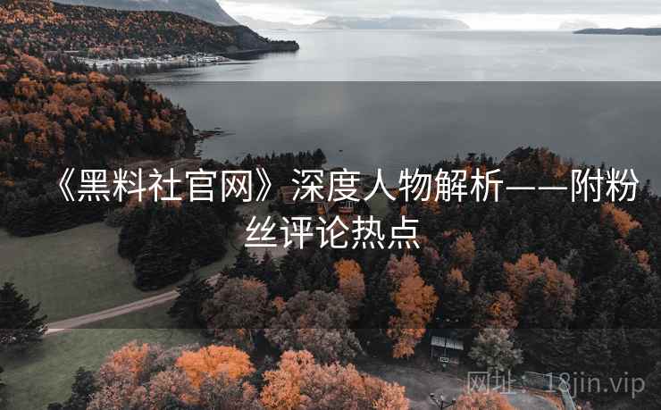 《黑料社官网》深度人物解析——附粉丝评论热点