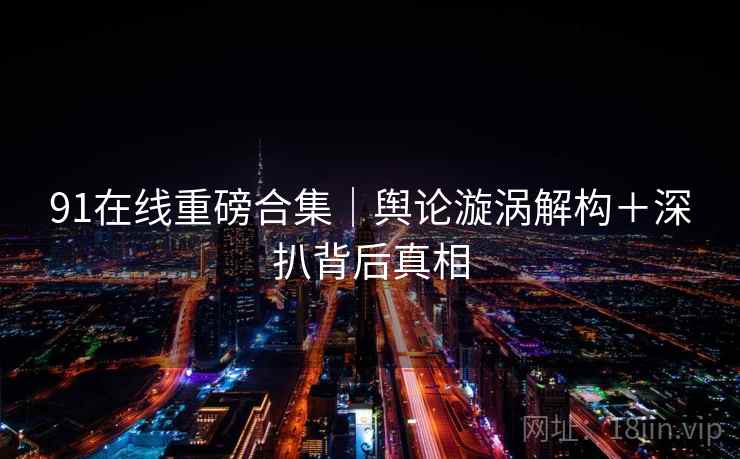 91在线重磅合集｜舆论漩涡解构＋深扒背后真相