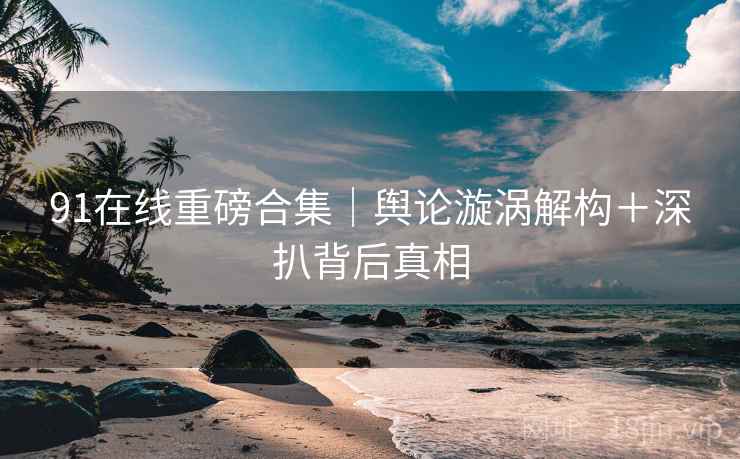 91在线重磅合集｜舆论漩涡解构＋深扒背后真相