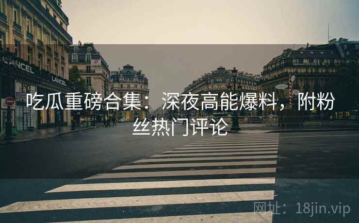 吃瓜重磅合集：深夜高能爆料，附粉丝热门评论