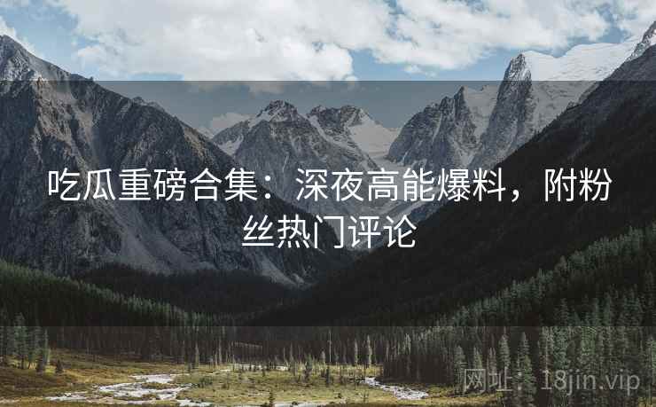 吃瓜重磅合集：深夜高能爆料，附粉丝热门评论